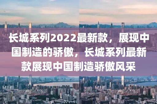 長城系列2022最新款，展現(xiàn)中國制造的驕傲，長城系列最新款展現(xiàn)中國制造驕傲風(fēng)采