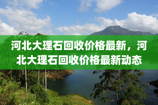 河北大理石回收價格最新，河北大理石回收價格最新動態(tài)