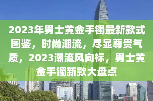 2023年男士黃金手鐲最新款式圖鑒，時尚潮流，盡顯尊貴氣質(zhì)，2023潮流風(fēng)向標(biāo)，男士黃金手鐲新款大盤點木工機(jī)械,設(shè)備,零部件