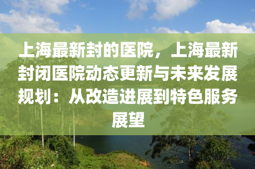 上海最新封的醫(yī)院，上海最新封閉醫(yī)院動態(tài)更新與未來發(fā)展規(guī)劃：從改造進展到特色服務(wù)展望木工機械,設(shè)備,零部件