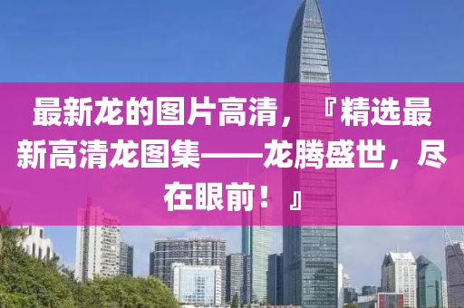 最新龍的圖片高清，『精選最新高清龍圖集——龍騰盛世，盡在眼前！』