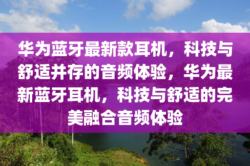 華為藍牙最新款耳機，科技與舒適并存的音頻體驗，華為最新藍牙耳機，科技與舒適的完美融合音頻體驗