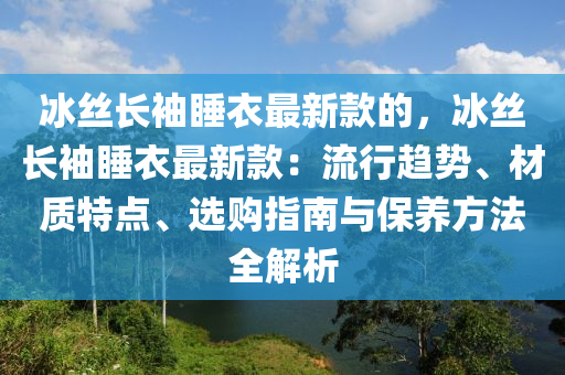 冰絲長(zhǎng)袖睡衣最新款的，冰絲長(zhǎng)袖睡衣最新款：流行趨勢(shì)、材質(zhì)特點(diǎn)、選購(gòu)指南與保養(yǎng)方法全解析木工機(jī)械,設(shè)備,零部件