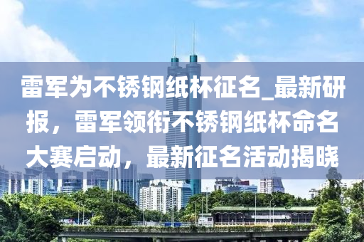 雷軍為不銹鋼紙杯征名_最新研報(bào)，雷軍領(lǐng)銜不銹鋼紙杯命名大賽啟動(dòng)，最新征名活動(dòng)揭曉