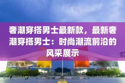 奢潮穿搭男士最新款，最新奢潮穿搭男士：時尚潮流前沿的風采展示木工機械,設備,零部件