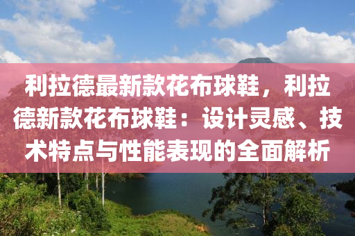 利拉德最新款花布球鞋，利拉德新款花布球鞋：設(shè)計靈感、技術(shù)特點(diǎn)與性能表現(xiàn)的全面解析木工機(jī)械,設(shè)備,零部件