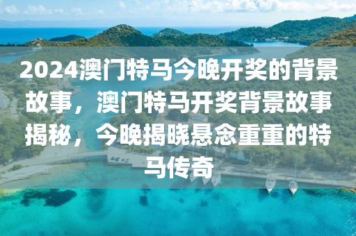 2024澳門特馬今晚開獎的背景故事，澳門特馬開獎背景故事揭秘，今晚揭曉懸念重重的特馬傳奇