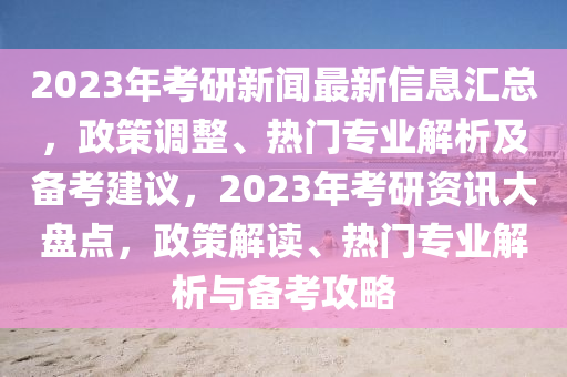 2023年考研新聞最新信木工機(jī)械,設(shè)備,零部件息匯總，政策調(diào)整、熱門專業(yè)解析及備考建議，2023年考研資訊大盤點(diǎn)，政策解讀、熱門專業(yè)解析與備考攻略