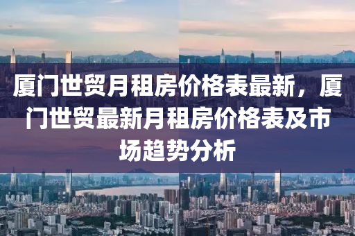 廈門世貿月租房價格表最新，廈門世貿最新月租房價格表及市場趨勢分析