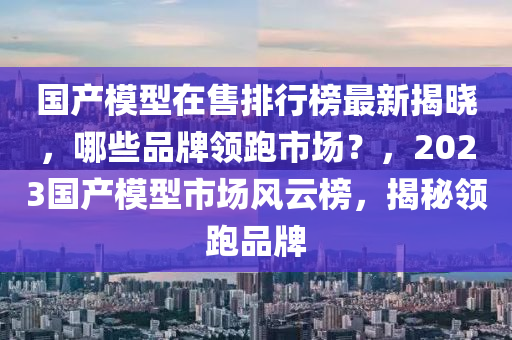 國產(chǎn)模型在售排行榜最新揭曉，哪些品牌領(lǐng)跑市場？，2023國產(chǎn)模型市場風(fēng)云榜，揭秘領(lǐng)跑品牌木工機(jī)械,設(shè)備,零部件