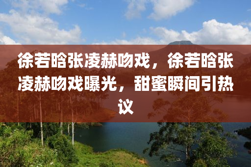 徐若晗張凌赫吻戲，徐若晗張凌赫吻戲曝光，甜蜜瞬間引熱議木工機(jī)械,設(shè)備,零部件