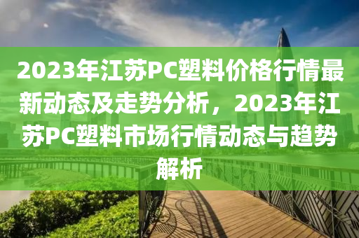 2023年江蘇PC塑料價格行情最新動態(tài)及走勢分木工機械,設備,零部件析，2023年江蘇PC塑料市場行情動態(tài)與趨勢解析