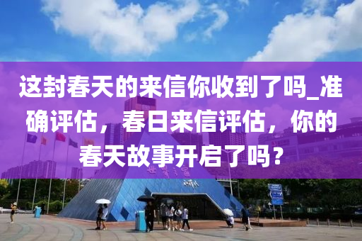 這封春天的來(lái)信你收到了嗎_準(zhǔn)確評(píng)估，春日來(lái)信評(píng)估，你的春天故事開(kāi)啟了嗎？