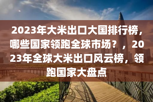 2023年大米出口大國排行榜，哪些國家領(lǐng)跑全球市場(chǎng)？，2023年全球大米出口風(fēng)云榜，領(lǐng)跑國家大盤點(diǎn)木工機(jī)械,設(shè)備,零部件