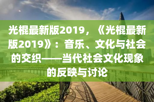 光棍最新版2019，《光棍最新版2019》：音樂、文化與社會的交織——當(dāng)代社會文化現(xiàn)象的反映與討論木工機械,設(shè)備,零部件