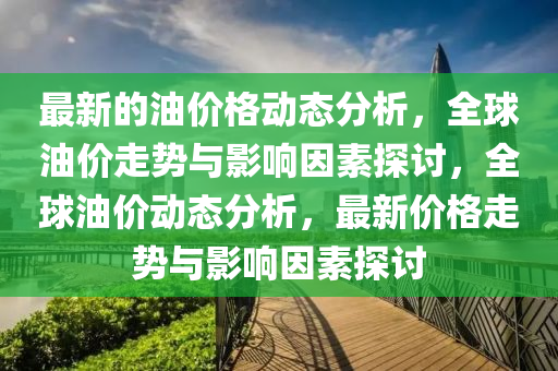 最新的油價格動態(tài)分析，全球油價走勢與影響因素探討，全球油價動態(tài)分析，最新價格走勢與影響因素探討