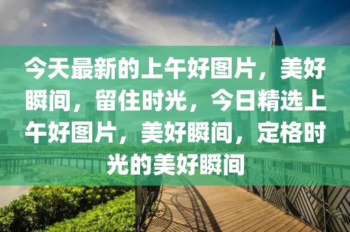 今天最新的上午好圖片，美好瞬間，留住時光，今日精選上午好圖片，美好瞬間，定格時光的美好瞬間