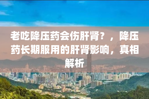 老吃降壓藥會傷肝腎？，降壓藥長期服用的肝腎影響，真相解析木工機械,設(shè)備,零部件