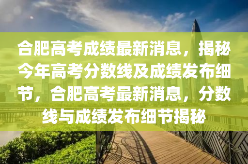 合肥高考成績(jī)最新消息，揭秘今年高考分?jǐn)?shù)線及成績(jī)發(fā)布細(xì)節(jié)，合肥高考最新消息，分?jǐn)?shù)線與成績(jī)發(fā)布細(xì)節(jié)揭秘