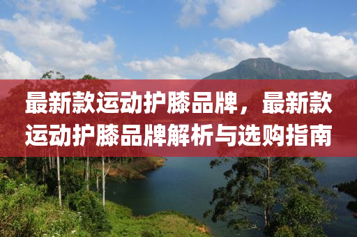 最新款運動護膝品牌，最新款運動護膝品牌解析與選購指南木工機械,設(shè)備,零部件