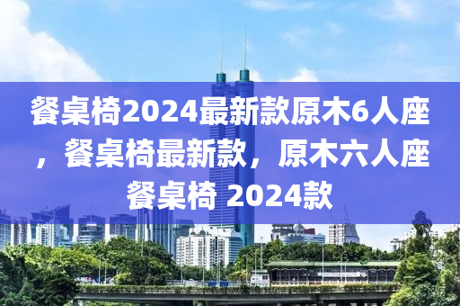 餐桌椅2024最新款原木6人座，餐桌椅最新款，原木六人座餐桌椅 2024款