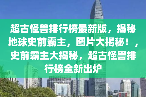 超古怪獸排行榜最新版，揭秘地球史前霸主，圖片大揭秘！，史前霸主大揭秘，超古怪獸排行榜全新出爐