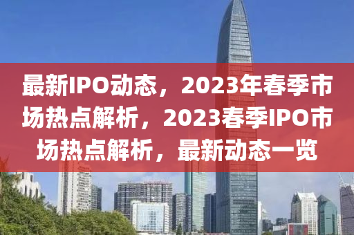 最新IPO動(dòng)態(tài)，2023年春季市場(chǎng)熱點(diǎn)解析，2023春季IPO市場(chǎng)熱點(diǎn)解析，最新動(dòng)態(tài)一覽