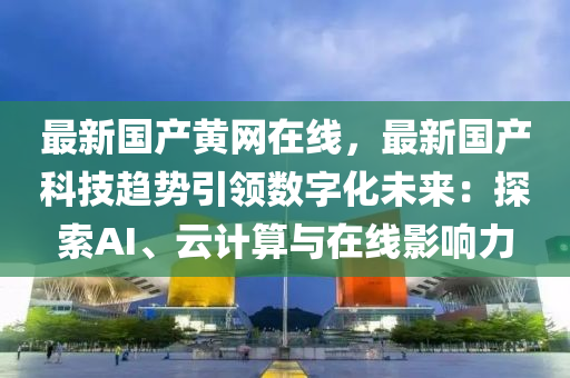 最新國產黃網在線，最新國產科技趨勢引領數(shù)字化未來：探索AI、云計算與在線影響力