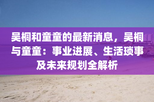 吳桐和童童的最新消息，吳桐與童童：事業(yè)進展、生活瑣事及未來規(guī)劃全解析