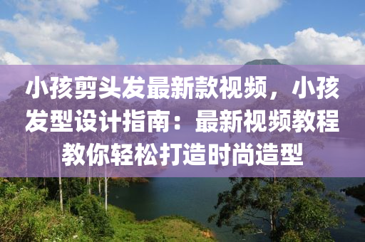 小孩剪頭發(fā)最新款視頻，小孩發(fā)型設計指南：最新視頻教程教你輕松打造時尚造型