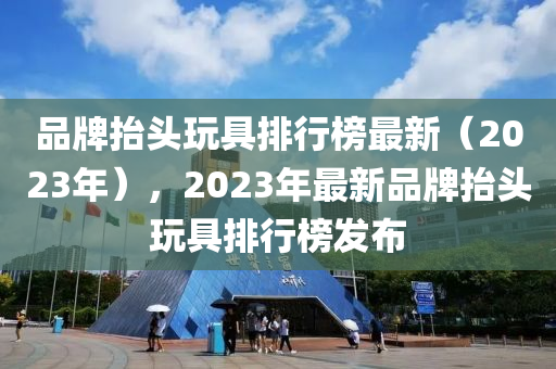 品牌抬頭玩具排行榜最新（2023年），2023年最新品牌抬頭玩具排行榜發(fā)布