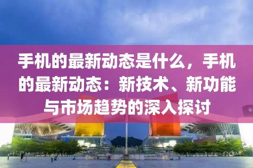 手機的最新動態(tài)是什么，手機的最新動態(tài)：新技術(shù)、新功能與市場趨勢的深入探討