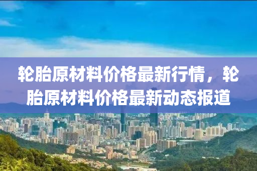 輪胎原材料價格最新行情，輪胎原材料價格最新動態(tài)報道