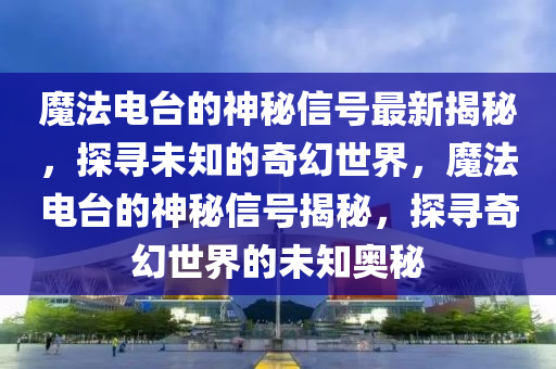 魔法電臺的神秘信號最新揭秘，探尋未知的奇幻世界，魔法電臺的神秘信號揭秘，探尋奇幻世界的未知奧秘