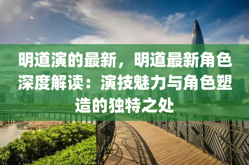 明道演的最新，明道最新角色深度解讀：演技魅力與角色塑造的獨(dú)特之處