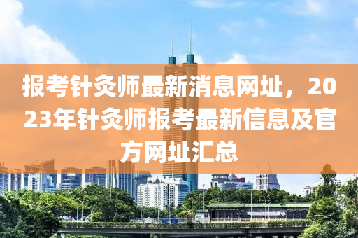 報(bào)考針灸師最新消息網(wǎng)址，2023年針灸師報(bào)考最新信息及官方網(wǎng)址匯總