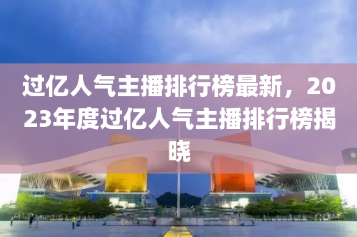 過億人氣主播排行榜最新，2023年度過億人氣主播排行榜揭曉