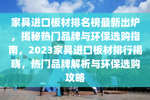 家具進(jìn)口板材排名榜最新出爐，揭秘?zé)衢T品牌與環(huán)保選購指南，2023家具進(jìn)口板材排行揭曉，熱門品牌解析與環(huán)保選購攻略