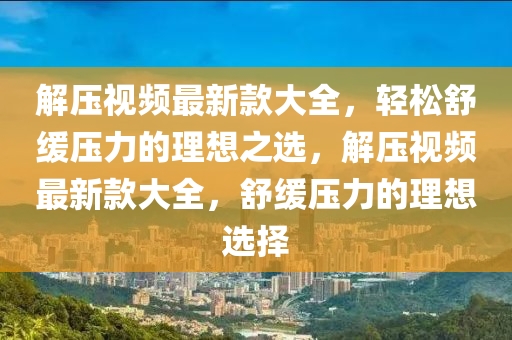 解壓視頻最新款大全，輕松舒緩壓力的理想之選，解壓視頻最新款大全，舒緩壓力的理想選擇