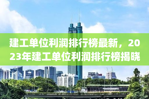 建工單位利潤排行榜最新，2023年建工單位利潤排行榜揭曉