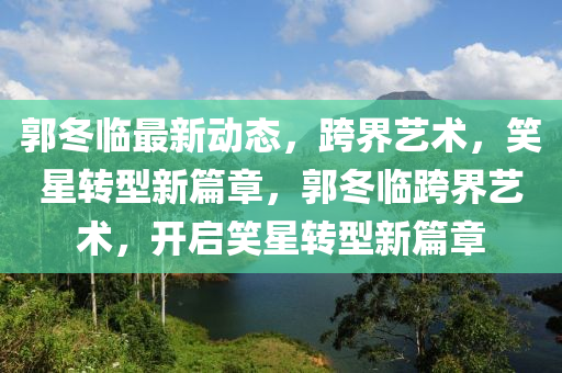 郭冬臨最新動態(tài)，跨界藝術，笑星轉型新篇章，郭冬臨跨界藝術，開啟笑星轉型新篇章