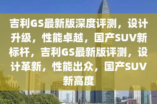 吉利GS最新版深度評測，設(shè)計升級，性能卓越，國產(chǎn)SUV新標桿，吉利GS最新版評測，設(shè)計革新，性能出眾，國產(chǎn)SUV新高度