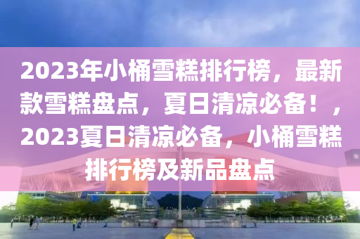 2023年小桶雪糕排行榜，最新款雪糕盤點，夏日清涼必備！，2023夏日清涼必備，小桶雪糕排行榜及新品盤點