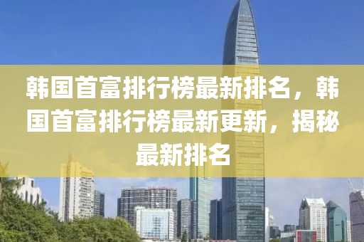 韓國首富排行榜最新排名，韓國首富排行榜最新更新，揭秘最新排名