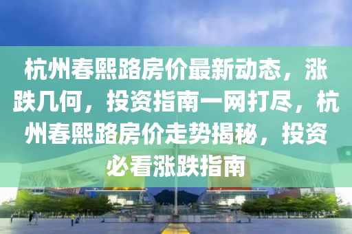 杭州春熙路房價最新動態(tài)，漲跌幾何，投資指南一網打盡，杭州春熙路房價走勢揭秘，投資必看漲跌指南