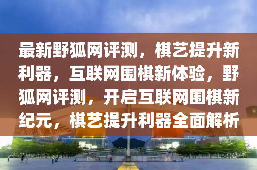 最新野狐網(wǎng)評(píng)測(cè)，棋藝提升新利器，互聯(lián)網(wǎng)圍棋新體驗(yàn)，野狐網(wǎng)評(píng)測(cè)，開(kāi)啟互聯(lián)網(wǎng)圍棋新紀(jì)元，棋藝提升利器全面解析