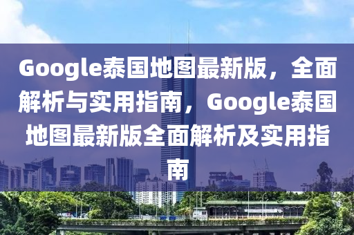 Google泰國地圖最新版，全面解析與實用指南，Google泰國地圖最新版全面解析及實用指南