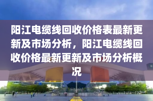 陽江電纜線回收價格表最新更新及市場分析，陽江電纜線回收價格最新更新及市場分析概況