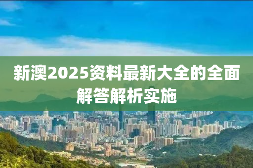 新澳2025資料最新大全的全面解答解析實(shí)施