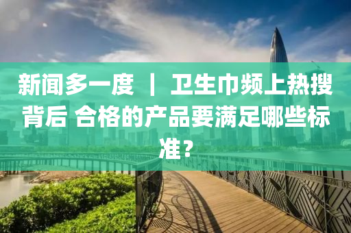 新聞多一度 ｜ 衛(wèi)生巾頻上熱搜背后 合格的產(chǎn)品要滿足哪些標準？